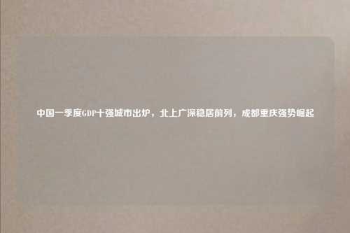 中国一季度GDP十强城市出炉，北上广深稳居前列，成都重庆强势崛起