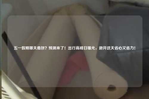 五一假期哪天最挤？预测来了！出行高峰日曝光，避开这天省心又省力！