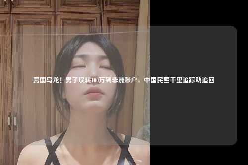 跨国乌龙！男子误转100万到非洲账户，中国民警千里追踪助追回