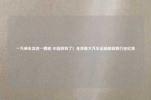 一万辆车装进一艘船 中国做到了！全球最大汽车运输船刷新行业纪录