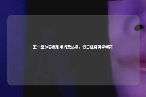 五一叠加春假引爆消费热潮，假日经济再攀新高