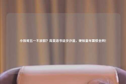 小孩哥五一不放假？背英语书徒步沙漠，硬核童年震惊全网！