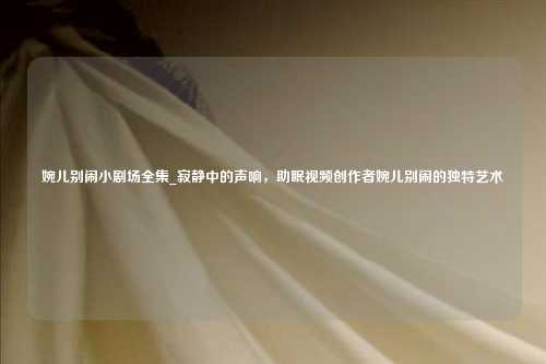 婉儿别闹小剧场全集_寂静中的声响,助眠视频创作者婉儿别闹的独特艺术